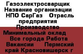 Газоэлектросварщик › Название организации ­ НПО СарГаз › Отрасль предприятия ­ Производство › Минимальный оклад ­ 1 - Все города Работа » Вакансии   . Пермский край,Красновишерск г.